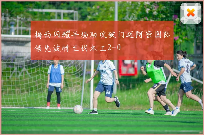 梅西闪耀半场助攻破门迈阿密国际领先波特兰伐木工2-0