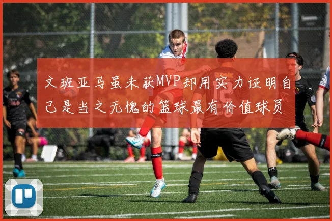文班亚马虽未获MVP却用实力证明自己是当之无愧的篮球最有价值球员