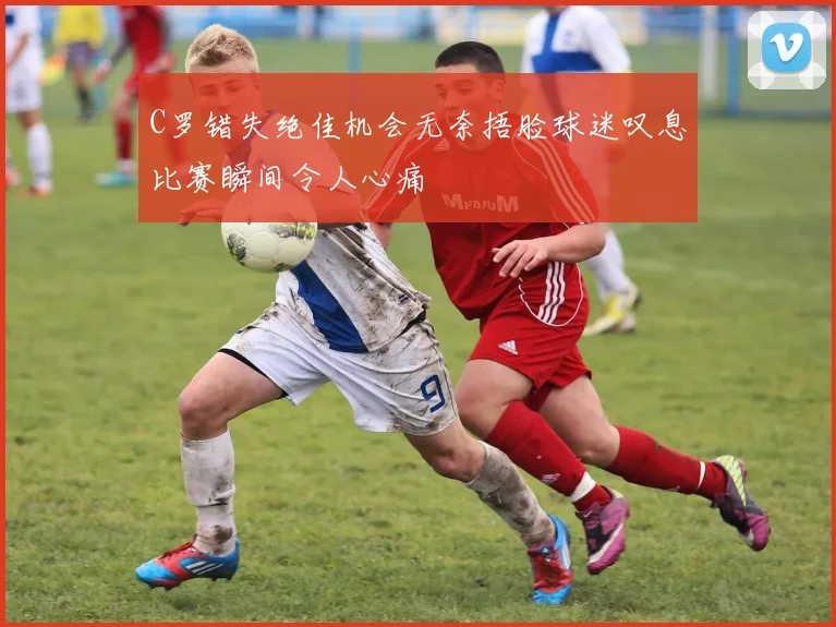 C罗错失绝佳机会无奈捂脸球迷叹息比赛瞬间令人心痛