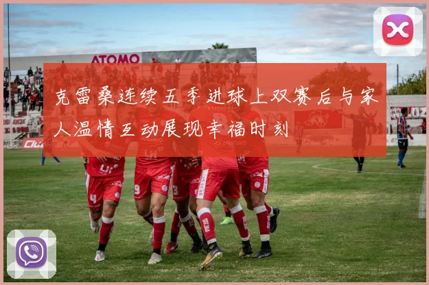 克雷桑连续五季进球上双赛后与家人温情互动展现幸福时刻